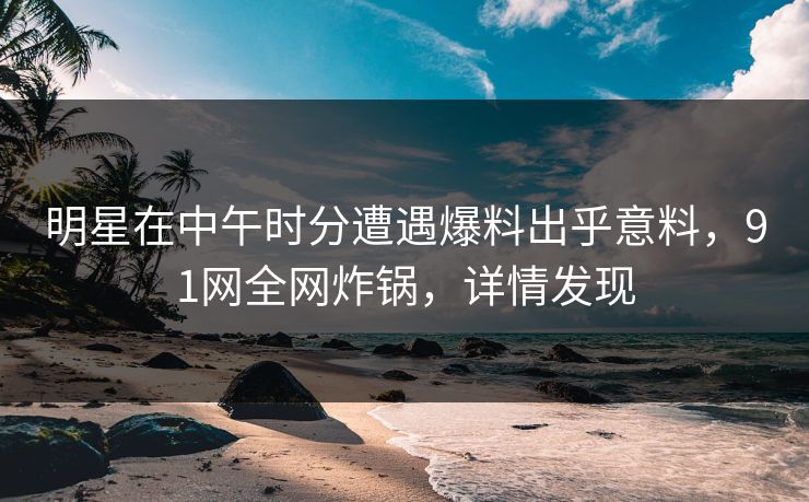 明星在中午时分遭遇爆料出乎意料，91网全网炸锅，详情发现