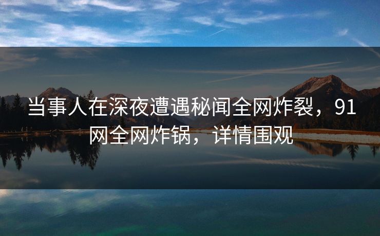 当事人在深夜遭遇秘闻全网炸裂，91网全网炸锅，详情围观