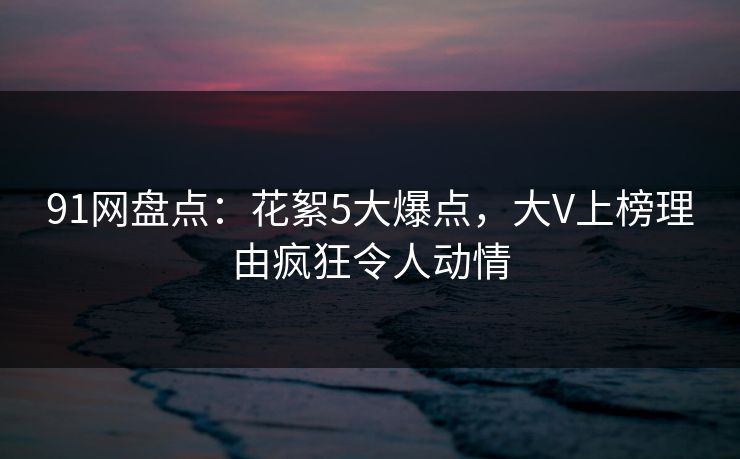 91网盘点:花絮5大爆点,大V上榜理由疯狂令人动情