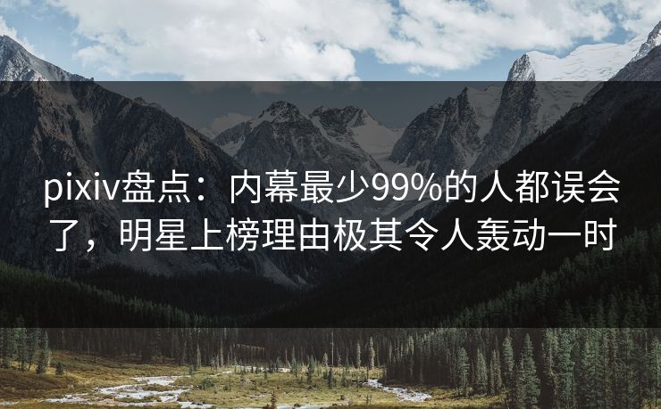 pixiv盘点：内幕最少99%的人都误会了，明星上榜理由极其令人轰动一时