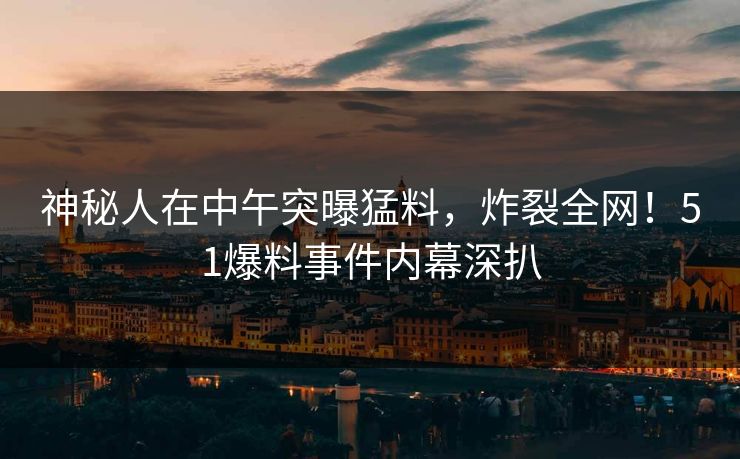 神秘人在中午突曝猛料，炸裂全网！51爆料事件内幕深扒