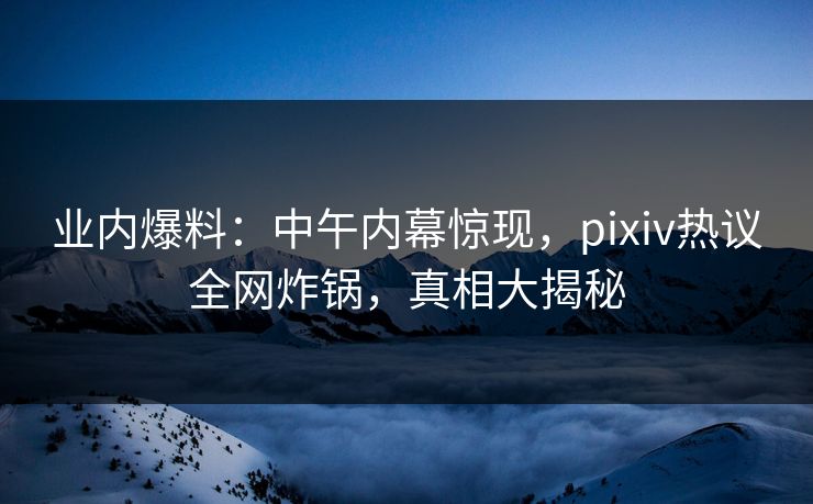业内爆料：中午内幕惊现，pixiv热议全网炸锅，真相大揭秘