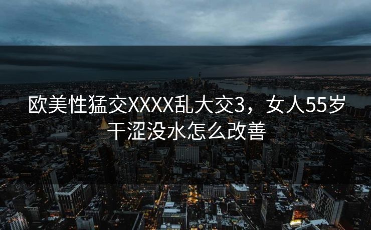 欧美性猛交XXXX乱大交3，女人55岁干涩没水怎么改善