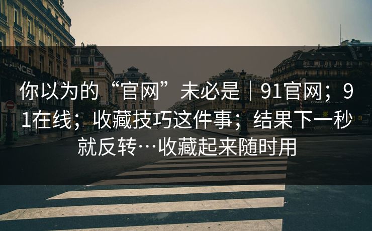你以为的“官网”未必是｜91官网；91在线；收藏技巧这件事；结果下一秒就反转…收藏起来随时用