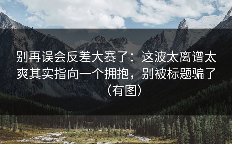 别再误会反差大赛了：这波太离谱太爽其实指向一个拥抱，别被标题骗了（有图）