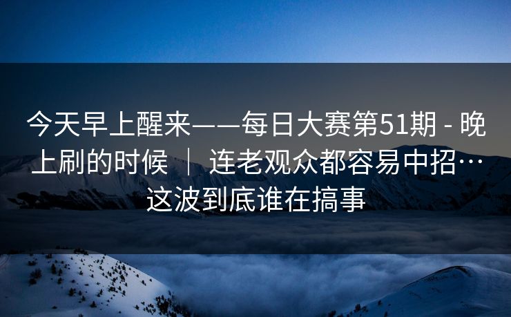 今天早上醒来——每日大赛第51期 - 晚上刷的时候 ｜ 连老观众都容易中招…这波到底谁在搞事