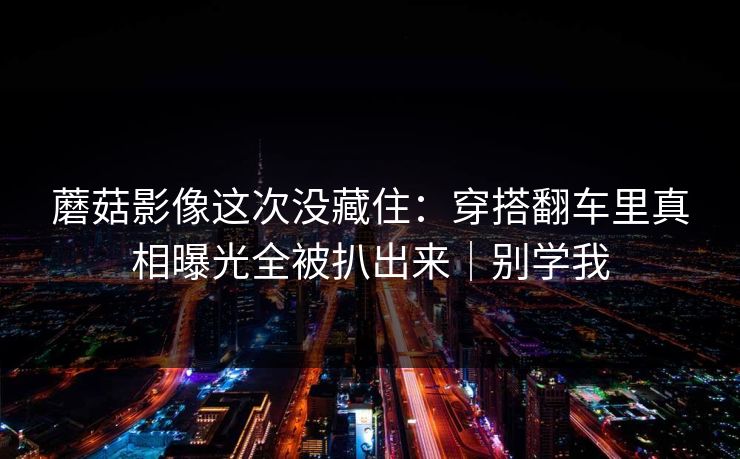 蘑菇影像这次没藏住：穿搭翻车里真相曝光全被扒出来｜别学我