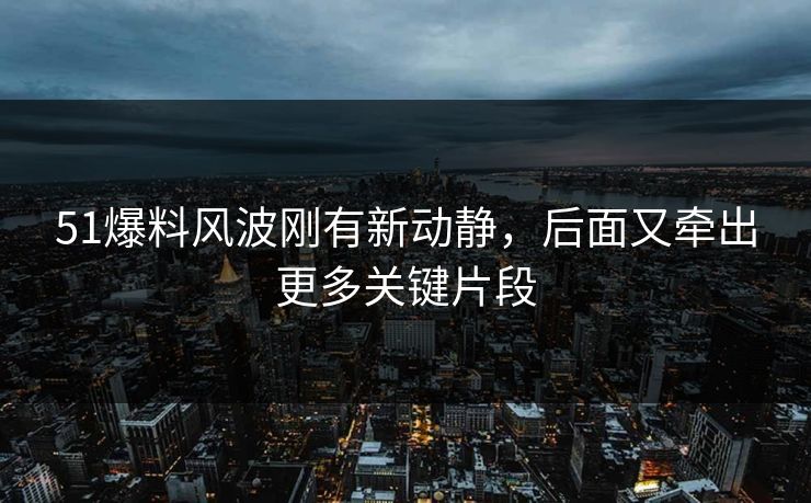 51爆料风波刚有新动静，后面又牵出更多关键片段