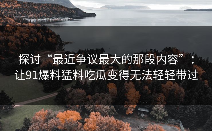 探讨“最近争议最大的那段内容”：让91爆料猛料吃瓜变得无法轻轻带过
