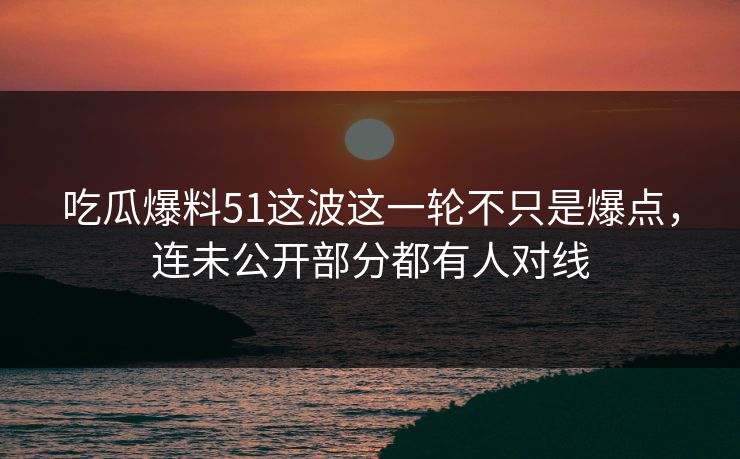 吃瓜爆料51这波这一轮不只是爆点，连未公开部分都有人对线