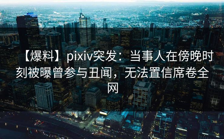 【爆料】pixiv突发：当事人在傍晚时刻被曝曾参与丑闻，无法置信席卷全网