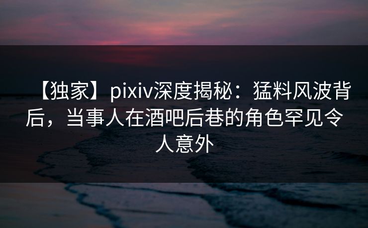 【独家】pixiv深度揭秘：猛料风波背后，当事人在酒吧后巷的角色罕见令人意外