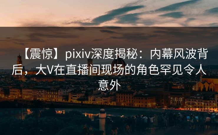【震惊】pixiv深度揭秘：内幕风波背后，大V在直播间现场的角色罕见令人意外
