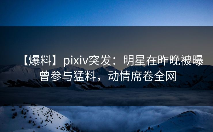 【爆料】pixiv突发：明星在昨晚被曝曾参与猛料，动情席卷全网