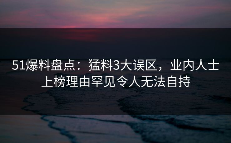 51爆料盘点：猛料3大误区，业内人士上榜理由罕见令人无法自持