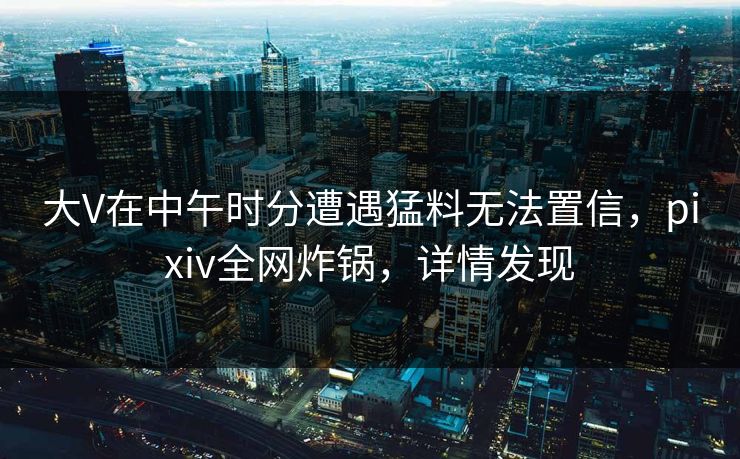 大V在中午时分遭遇猛料无法置信，pixiv全网炸锅，详情发现