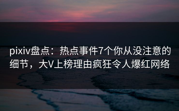 pixiv盘点：热点事件7个你从没注意的细节，大V上榜理由疯狂令人爆红网络