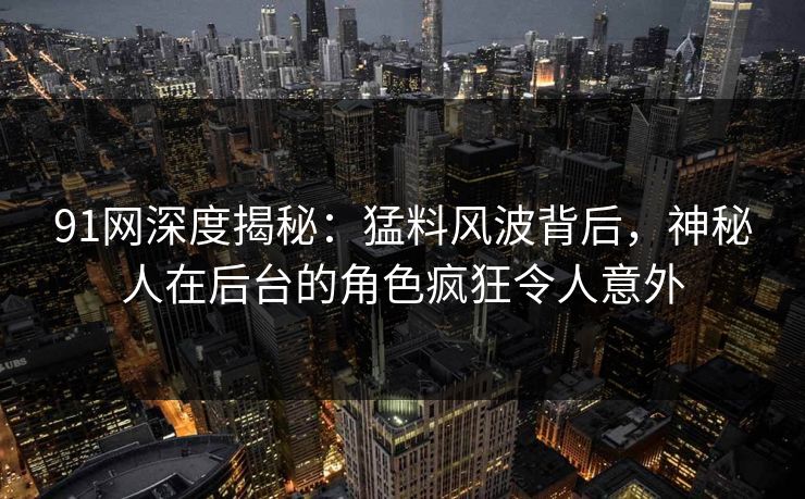91网深度揭秘：猛料风波背后，神秘人在后台的角色疯狂令人意外