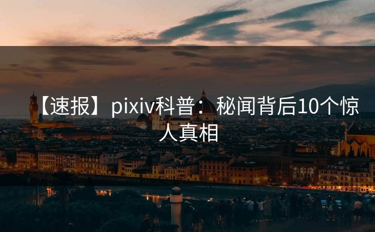 【速报】pixiv科普：秘闻背后10个惊人真相