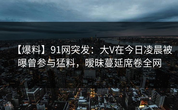 【爆料】91网突发：大V在今日凌晨被曝曾参与猛料，暧昧蔓延席卷全网