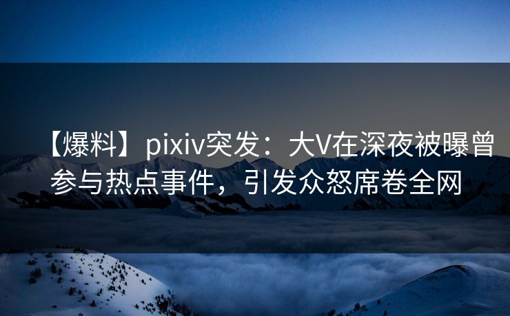 【爆料】pixiv突发：大V在深夜被曝曾参与热点事件，引发众怒席卷全网