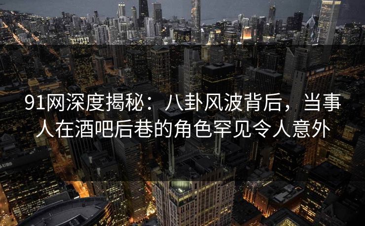 91网深度揭秘：八卦风波背后，当事人在酒吧后巷的角色罕见令人意外