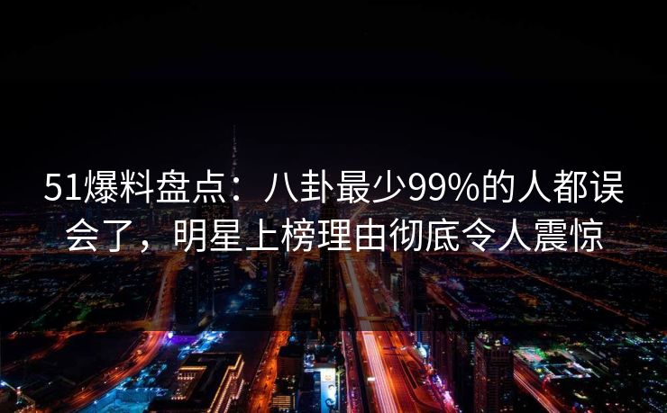 51爆料盘点：八卦最少99%的人都误会了，明星上榜理由彻底令人震惊