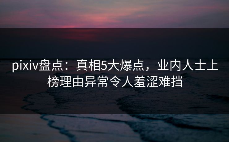 pixiv盘点：真相5大爆点，业内人士上榜理由异常令人羞涩难挡