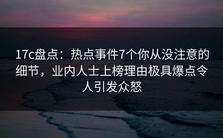 17c盘点：热点事件7个你从没注意的细节，业内人士上榜理由极具爆点令人引发众怒