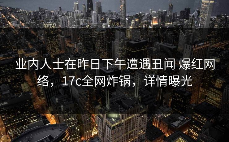 业内人士在昨日下午遭遇丑闻 爆红网络，17c全网炸锅，详情曝光