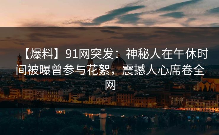 【爆料】91网突发：神秘人在午休时间被曝曾参与花絮，震撼人心席卷全网