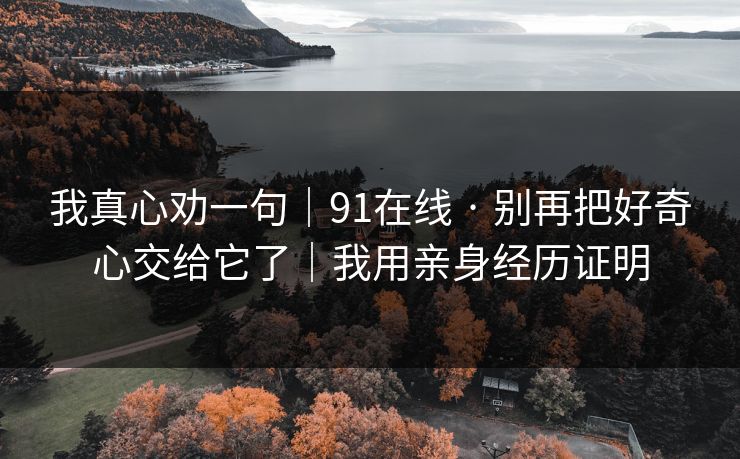 我真心劝一句｜91在线 · 别再把好奇心交给它了｜我用亲身经历证明